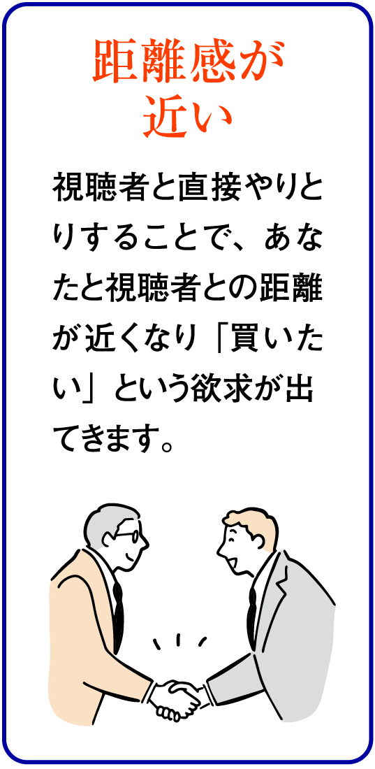 距離感が近い：視聴者と直接やりとりすることで、あなたと視聴者との距離が近くなり「買いたい」という欲求が出てきます